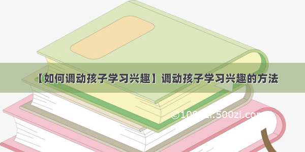 【如何调动孩子学习兴趣】调动孩子学习兴趣的方法