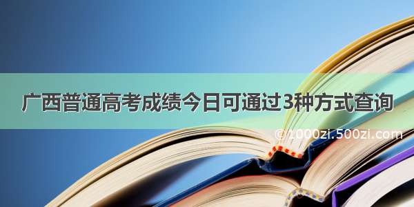 广西普通高考成绩今日可通过3种方式查询