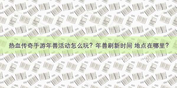 热血传奇手游年兽活动怎么玩？年兽刷新时间 地点在哪里？