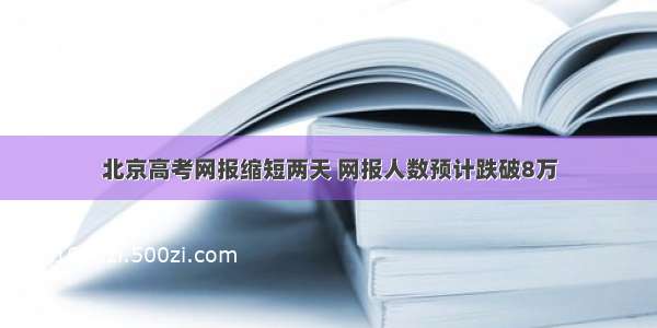 北京高考网报缩短两天 网报人数预计跌破8万