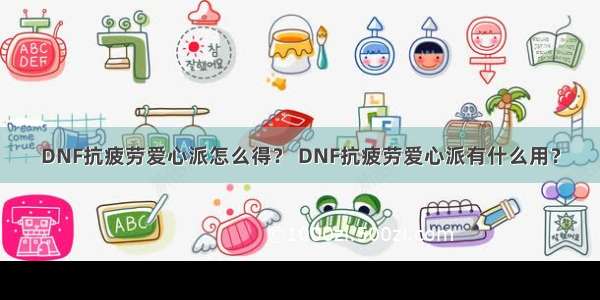 DNF抗疲劳爱心派怎么得？ DNF抗疲劳爱心派有什么用？