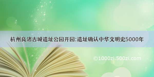 杭州良渚古城遗址公园开园:遗址确认中华文明史5000年