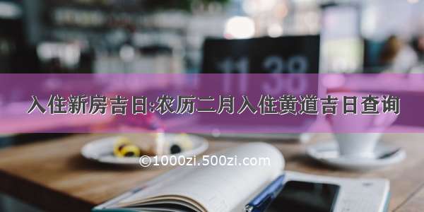 入住新房吉日:农历二月入住黄道吉日查询