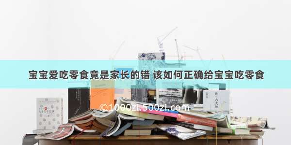 宝宝爱吃零食竟是家长的错 该如何正确给宝宝吃零食