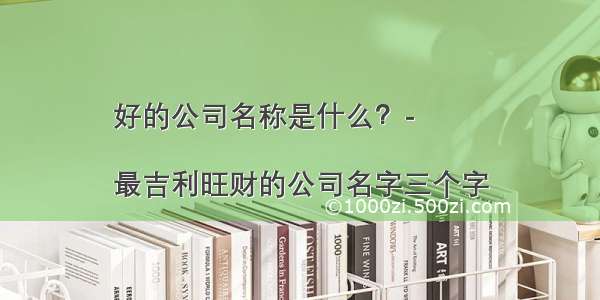 好的公司名称是什么？-
	
最吉利旺财的公司名字三个字