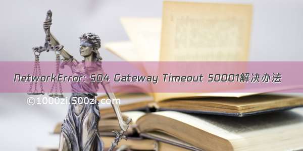 NetworkError: 504 Gateway Timeout 50001解决办法