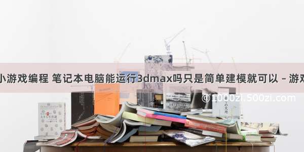 笔记本电脑小游戏编程 笔记本电脑能运行3dmax吗只是简单建模就可以 – 游戏开发 – 前端