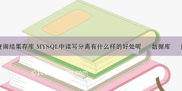 mysql把查询结果存库 MYSQL中读写分离有什么样的好处呢 – 数据库 – 前端 mysq