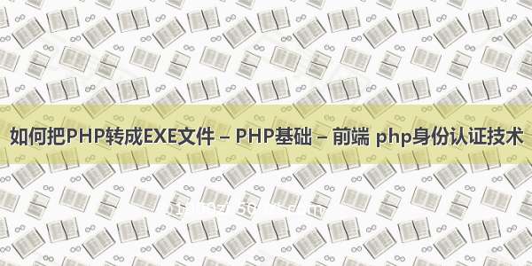 如何把PHP转成EXE文件 – PHP基础 – 前端 php身份认证技术