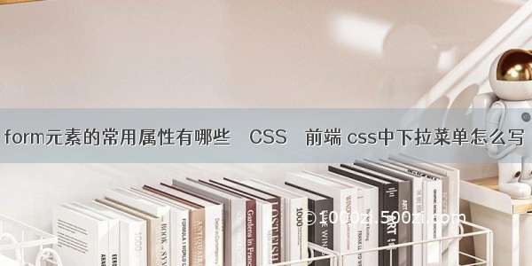 form元素的常用属性有哪些 – CSS – 前端 css中下拉菜单怎么写