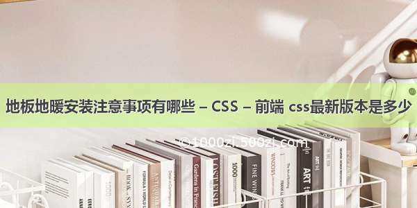 地板地暖安装注意事项有哪些 – CSS – 前端 css最新版本是多少