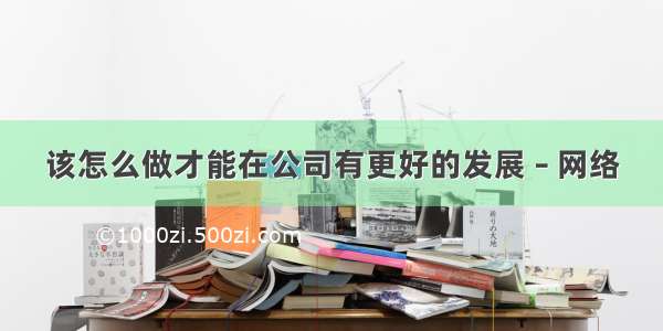 该怎么做才能在公司有更好的发展 – 网络