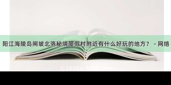 阳江海陵岛闸坡北洛秘境度假村附近有什么好玩的地方？ – 网络