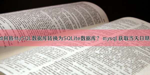 如何将MySQL数据库转换为SQLite数据库？ mysql 获取当天日期