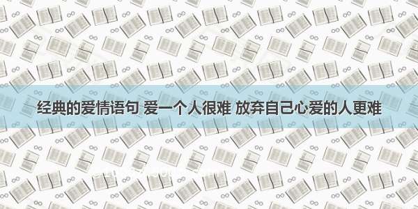 经典的爱情语句 爱一个人很难 放弃自己心爱的人更难