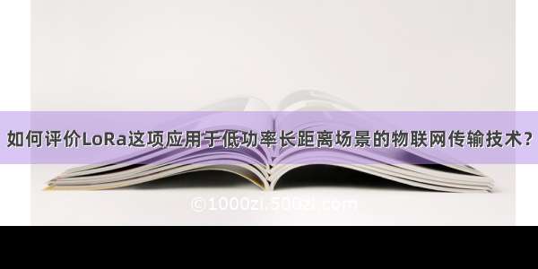 如何评价LoRa这项应用于低功率长距离场景的物联网传输技术？