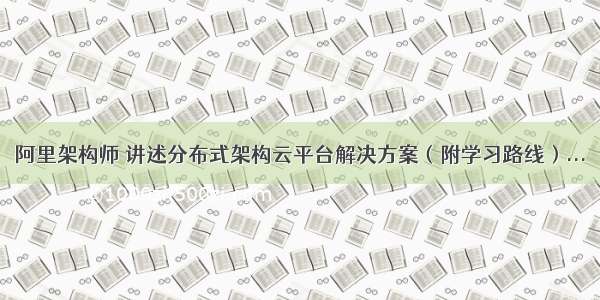 阿里架构师 讲述分布式架构云平台解决方案（附学习路线）...