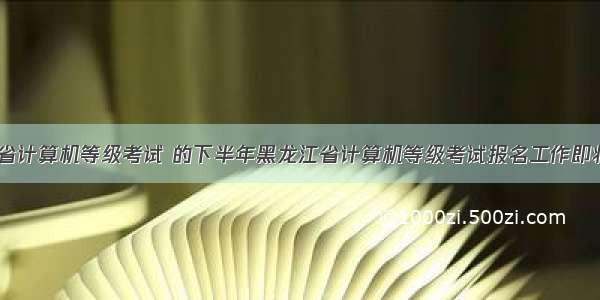 黑龙江省计算机等级考试 的下半年黑龙江省计算机等级考试报名工作即将开始...