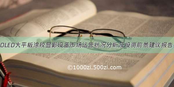 全球与中国OLED大平板涂胶显影设备市场运营状况分析及投资前景建议报告-2028年版