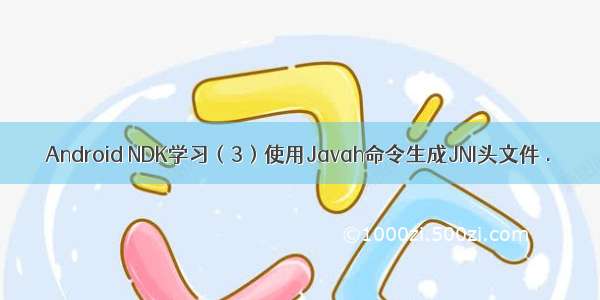 Android NDK学习（3）使用Javah命令生成JNI头文件 .