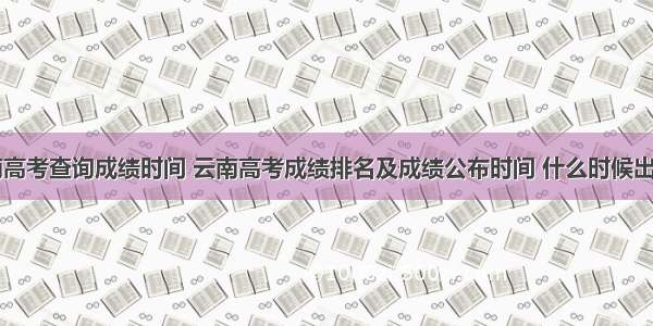 云南高考查询成绩时间 云南高考成绩排名及成绩公布时间 什么时候出来...