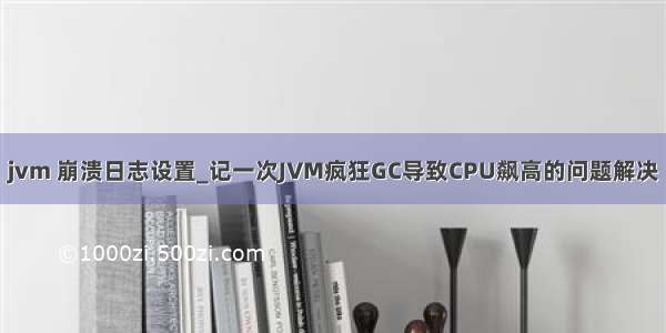 jvm 崩溃日志设置_记一次JVM疯狂GC导致CPU飙高的问题解决