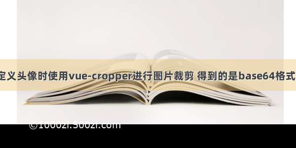 [待解决]自定义头像时使用vue-cropper进行图片裁剪 得到的是base64格式的图片 如何