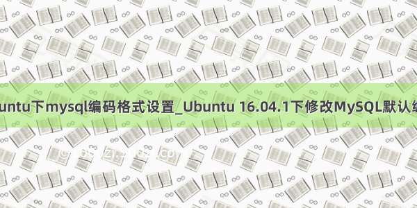 ubuntu下mysql编码格式设置_Ubuntu 16.04.1下修改MySQL默认编码