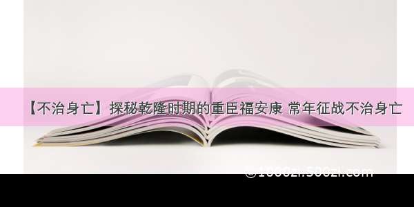 【不治身亡】探秘乾隆时期的重臣福安康 常年征战不治身亡