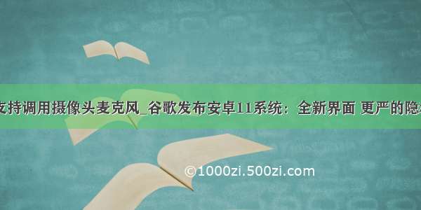 谷歌不支持调用摄像头麦克风_谷歌发布安卓11系统：全新界面 更严的隐私管理...