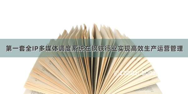 第一套全IP多媒体调度系统在钢铁行业实现高效生产运营管理