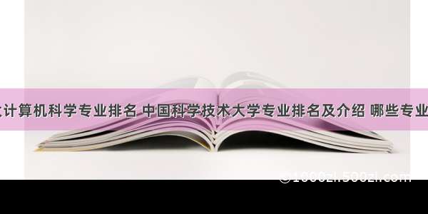 中科大计算机科学专业排名 中国科学技术大学专业排名及介绍 哪些专业最好...