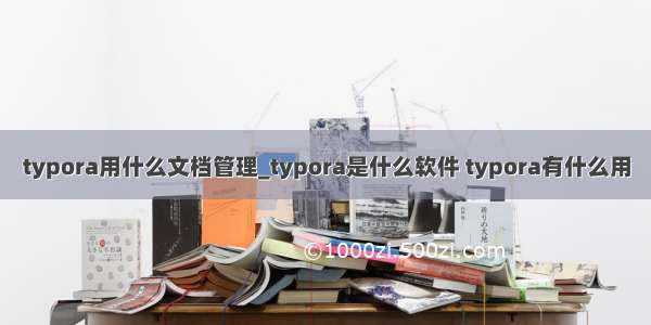 typora用什么文档管理_typora是什么软件 typora有什么用