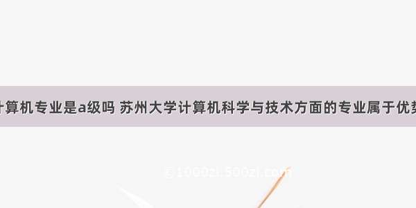 苏州大学计算机专业是a级吗 苏州大学计算机科学与技术方面的专业属于优势学科吗 该