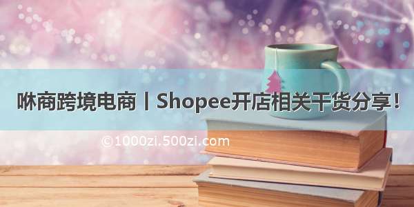 咻商跨境电商丨Shopee开店相关干货分享！