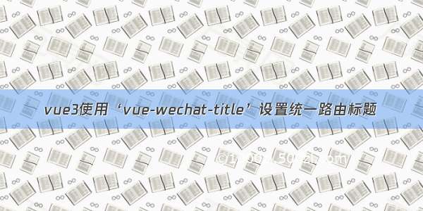 vue3使用‘vue-wechat-title’设置统一路由标题