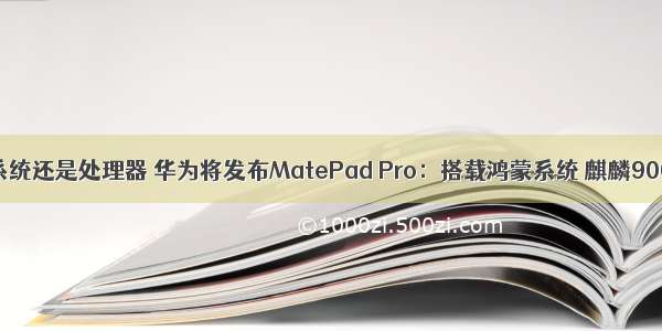 华为鸿蒙是系统还是处理器 华为将发布MatePad Pro：搭载鸿蒙系统 麒麟9000处理器...