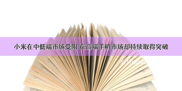 小米在中低端市场受阻 在高端手机市场却持续取得突破