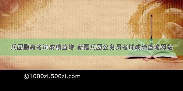 兵团副高考试成绩查询 新疆兵团公务员考试成绩查询网站