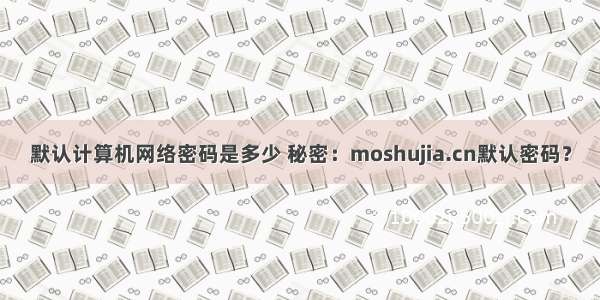 默认计算机网络密码是多少 秘密：moshujia.cn默认密码？