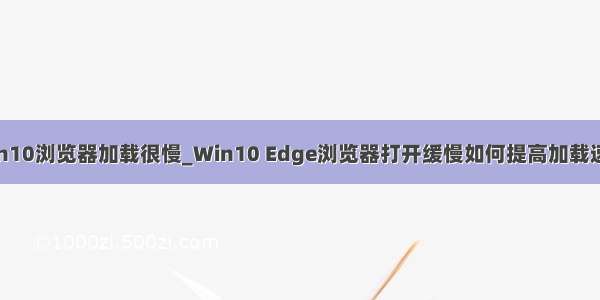 win10浏览器加载很慢_Win10 Edge浏览器打开缓慢如何提高加载速度