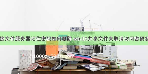 win10连接文件服务器记住密码如何删除 win10共享文件夹取消访问密码怎么操作...