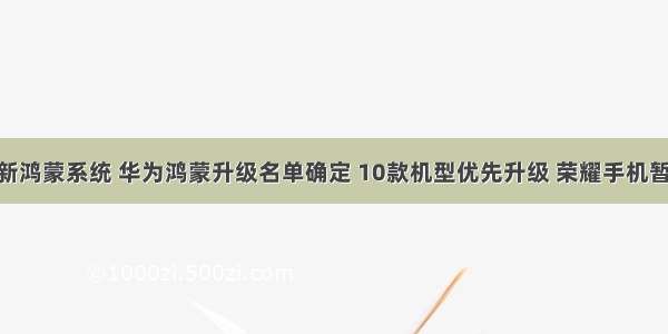 荣耀10x更新鸿蒙系统 华为鸿蒙升级名单确定 10款机型优先升级 荣耀手机暂时被遗忘...