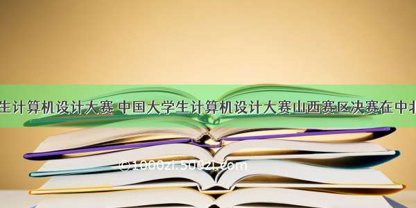 山西大学生计算机设计大赛 中国大学生计算机设计大赛山西赛区决赛在中北大学成功