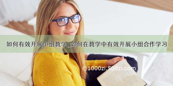 如何有效开展小组教学_如何在教学中有效开展小组合作学习