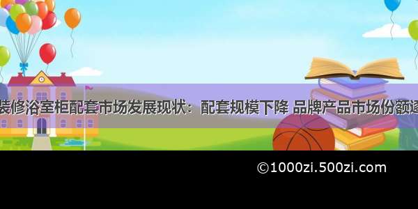 中国精装修浴室柜配套市场发展现状：配套规模下降 品牌产品市场份额逐步提升