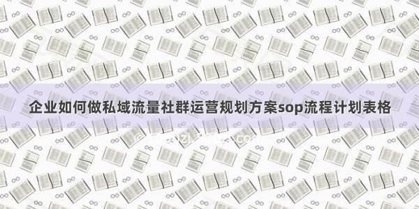 企业如何做私域流量社群运营规划方案sop流程计划表格