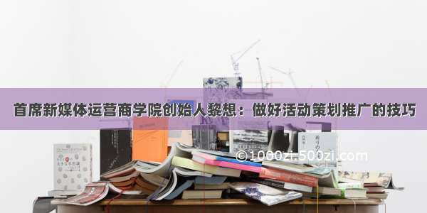 首席新媒体运营商学院创始人黎想：做好活动策划推广的技巧