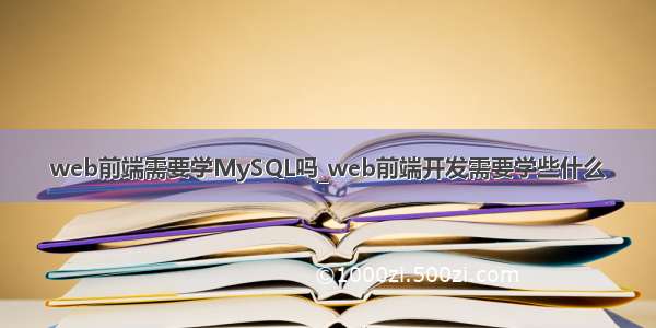 web前端需要学MySQL吗_web前端开发需要学些什么