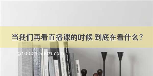 当我们再看直播课的时候 到底在看什么？